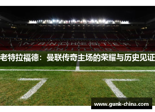老特拉福德:曼联传奇主场的荣耀与历史见证 老特拉福德:曼联传奇主场的荣耀与历史见证