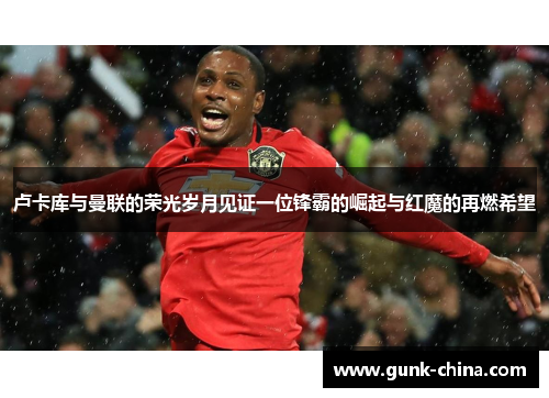 卢卡库与曼联的荣光岁月见证一位锋霸的崛起与红魔的再燃希望