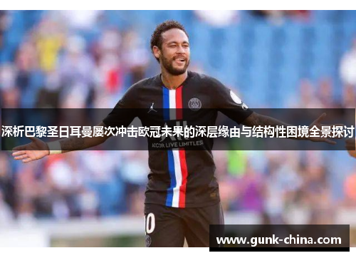 深析巴黎圣日耳曼屡次冲击欧冠未果的深层缘由与结构性困境全景探讨