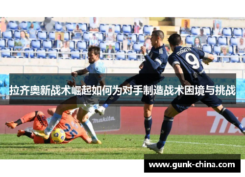 拉齐奥新战术崛起如何为对手制造战术困境与挑战