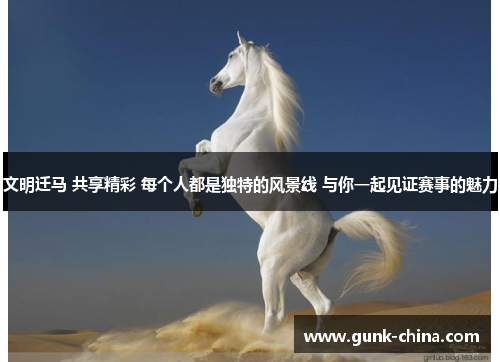 文明迁马 共享精彩 每个人都是独特的风景线 与你一起见证赛事的魅力