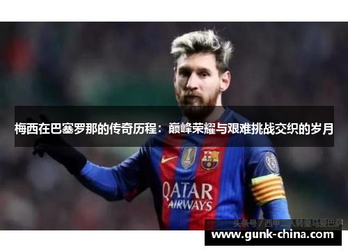 梅西在巴塞罗那的传奇历程：巅峰荣耀与艰难挑战交织的岁月